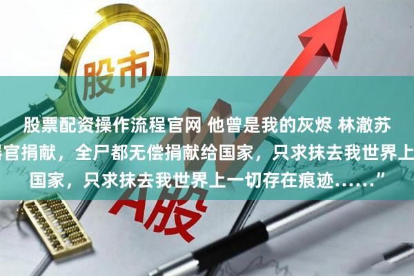 股票配资操作流程官网 他曾是我的灰烬 林澈苏婉 “我申请组织的器官捐献，全尸都无偿捐献给国家，只求抹去我世界上一切存在痕迹……”