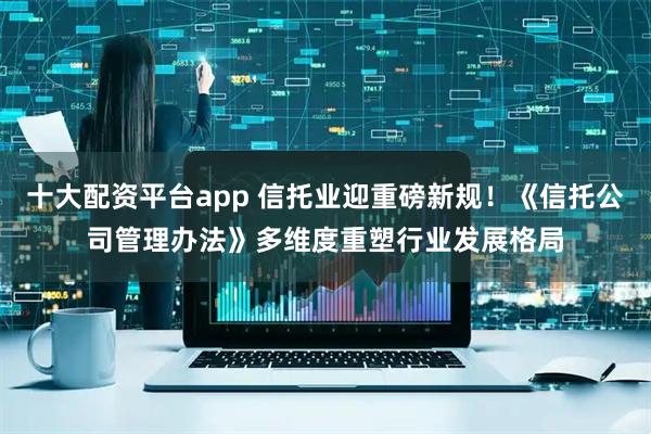十大配资平台app 信托业迎重磅新规！《信托公司管理办法》多维度重塑行业发展格局