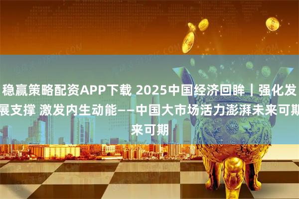 稳赢策略配资APP下载 2025中国经济回眸｜强化发展支撑 激发内生动能——中国大市场活力澎湃未来可期