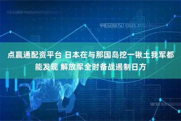 点赢通配资平台 日本在与那国岛挖一锹土我军都能发现 解放军全时备战遏制日方