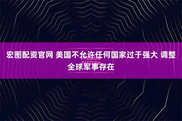 宏图配资官网 美国不允许任何国家过于强大 调整全球军事存在