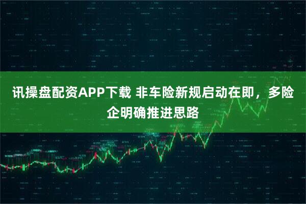 讯操盘配资APP下载 非车险新规启动在即，多险企明确推进思路