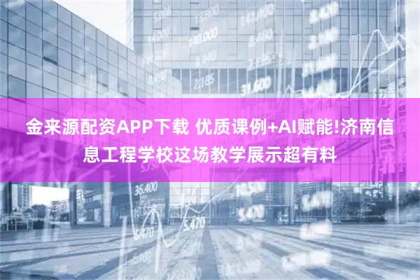 金来源配资APP下载 优质课例+AI赋能!济南信息工程学校这场教学展示超有料