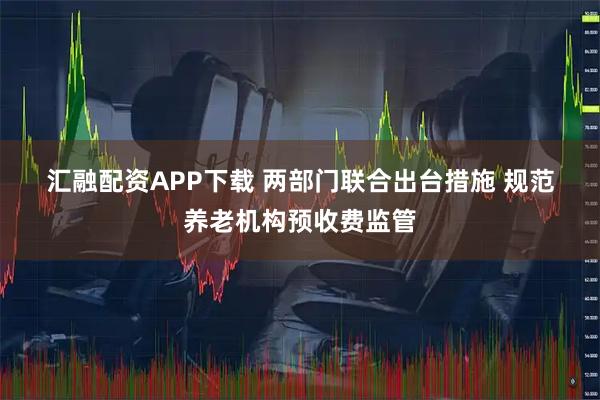 汇融配资APP下载 两部门联合出台措施 规范养老机构预收费监管