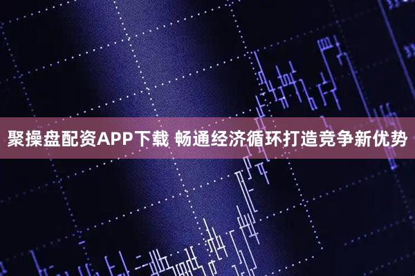 聚操盘配资APP下载 畅通经济循环打造竞争新优势