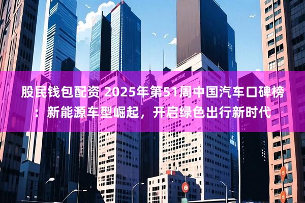 股民钱包配资 2025年第51周中国汽车口碑榜：新能源车型崛起，开启绿色出行新时代