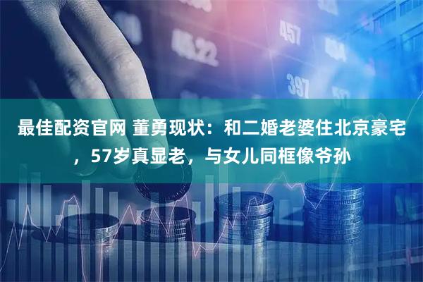 最佳配资官网 董勇现状：和二婚老婆住北京豪宅，57岁真显老，与女儿同框像爷孙