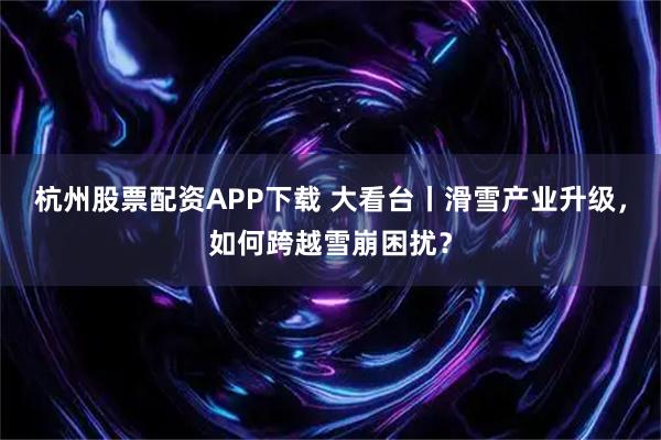 杭州股票配资APP下载 大看台丨滑雪产业升级，如何跨越雪崩困扰？