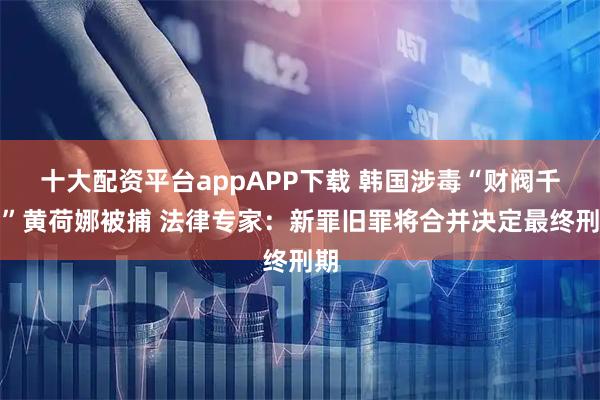 十大配资平台appAPP下载 韩国涉毒“财阀千金”黄荷娜被捕 法律专家：新罪旧罪将合并决定最终刑期