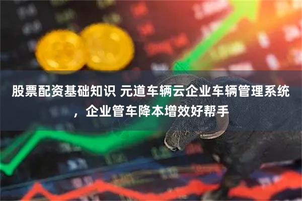 股票配资基础知识 元道车辆云企业车辆管理系统，企业管车降本增效好帮手