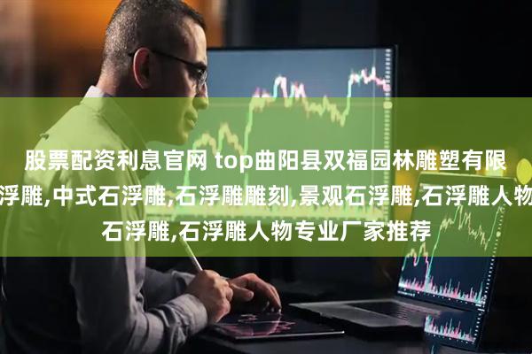 股票配资利息官网 top曲阳县双福园林雕塑有限公司：大理石浮雕,中式石浮雕,石浮雕雕刻,景观石浮雕,石浮雕人物专业厂家推荐
