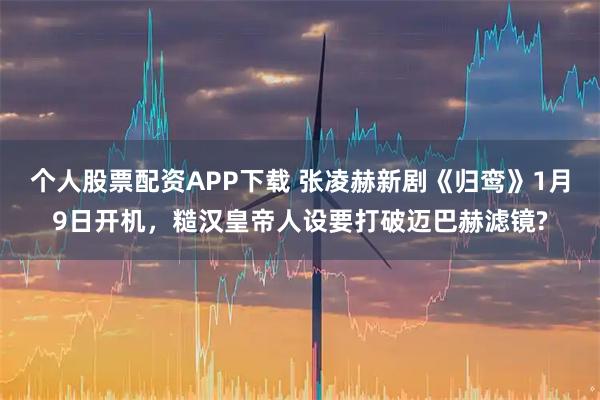 个人股票配资APP下载 张凌赫新剧《归鸾》1月9日开机，糙汉皇帝人设要打破迈巴赫滤镜?