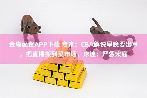 金赢配资APP下载 专家：CBA解说早晚要出事，把直播搬到菜市场，球迷：严惩宋庭