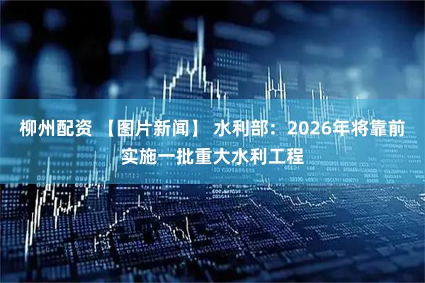 柳州配资 【图片新闻】 水利部：2026年将靠前实施一批重大水利工程