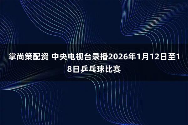掌尚策配资 中央电视台录播2026年1月12日至18日乒乓球比赛