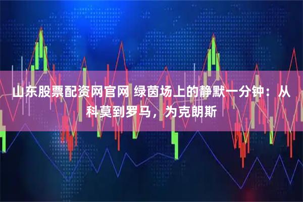 山东股票配资网官网 绿茵场上的静默一分钟：从科莫到罗马，为克朗斯