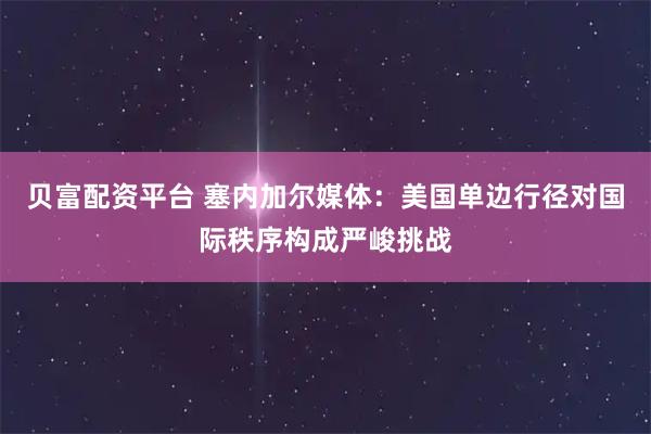 贝富配资平台 塞内加尔媒体：美国单边行径对国际秩序构成严峻挑战
