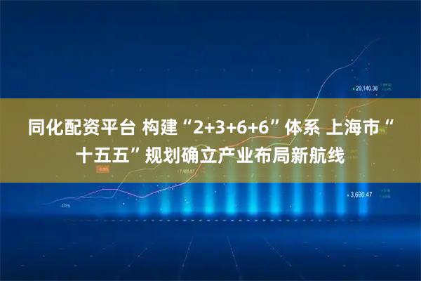 同化配资平台 构建“2+3+6+6”体系 上海市“十五五”规划确立产业布局新航线
