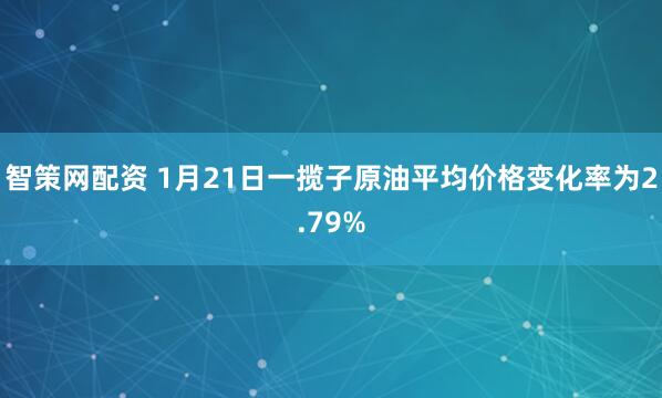 智策网配资 1月21日一揽子原油平均价格变化率为2.79%