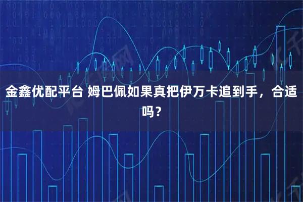 金鑫优配平台 姆巴佩如果真把伊万卡追到手，合适吗？