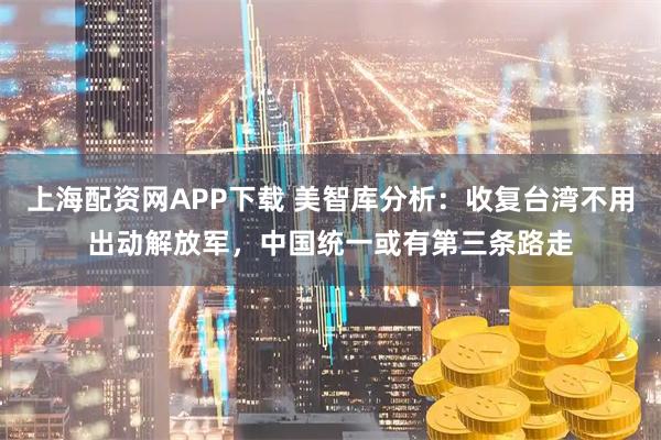 上海配资网APP下载 美智库分析：收复台湾不用出动解放军，中国统一或有第三条路走