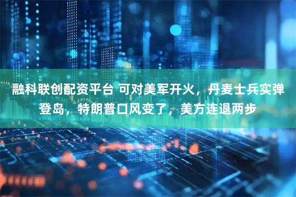 融科联创配资平台 可对美军开火，丹麦士兵实弹登岛，特朗普口风变了，美方连退两步