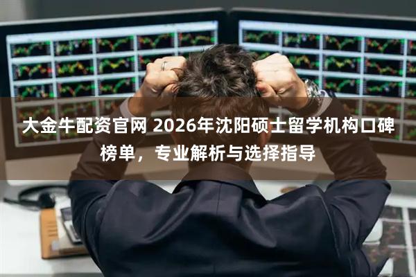 大金牛配资官网 2026年沈阳硕士留学机构口碑榜单，专业解析与选择指导