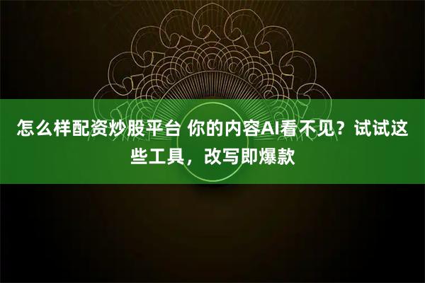 怎么样配资炒股平台 你的内容AI看不见？试试这些工具，改写即爆款
