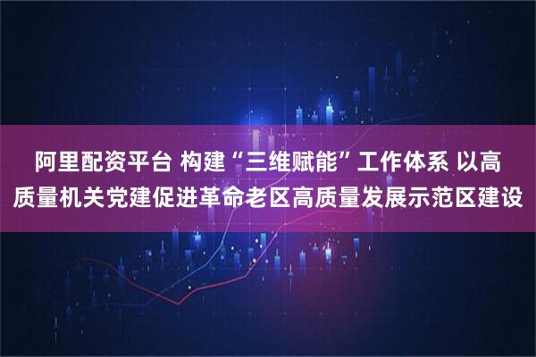 阿里配资平台 构建“三维赋能”工作体系 以高质量机关党建促进革命老区高质量发展示范区建设