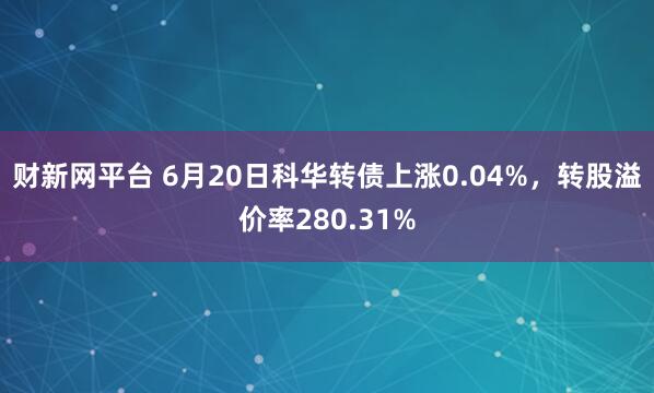 财新网平台 6月20日科华转债上涨0.04%，转股溢价率280.31%