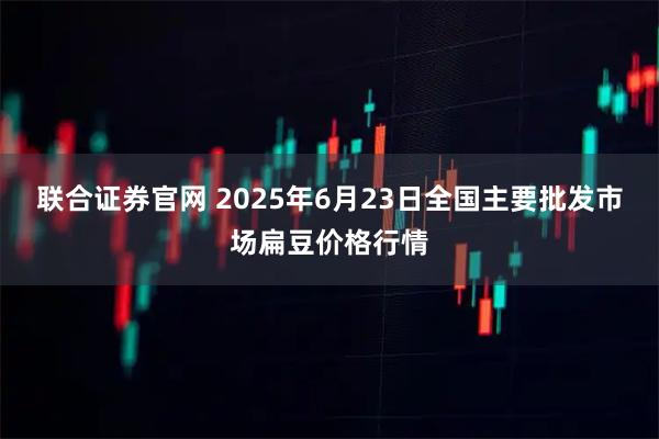 联合证券官网 2025年6月23日全国主要批发市场扁豆价格行情