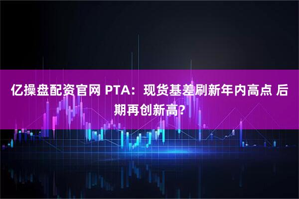 亿操盘配资官网 PTA：现货基差刷新年内高点 后期再创新高？