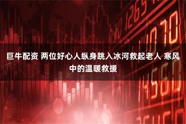 巨牛配资 两位好心人纵身跳入冰河救起老人 寒风中的温暖救援