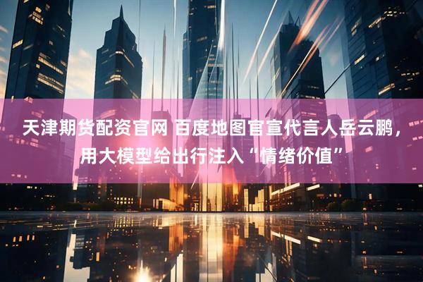 天津期货配资官网 百度地图官宣代言人岳云鹏，用大模型给出行注入“情绪价值”