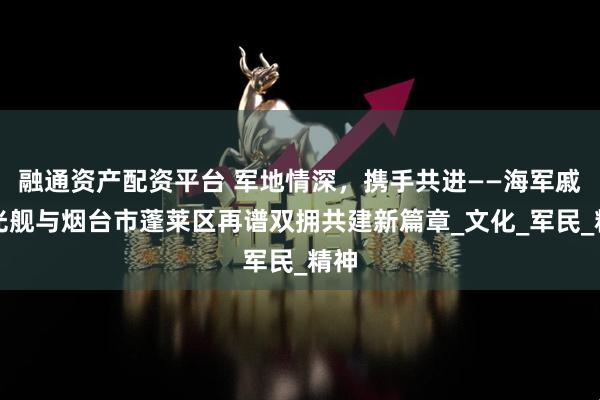 融通资产配资平台 军地情深，携手共进——海军戚继光舰与烟台市蓬莱区再谱双拥共建新篇章_文化_军民_精神