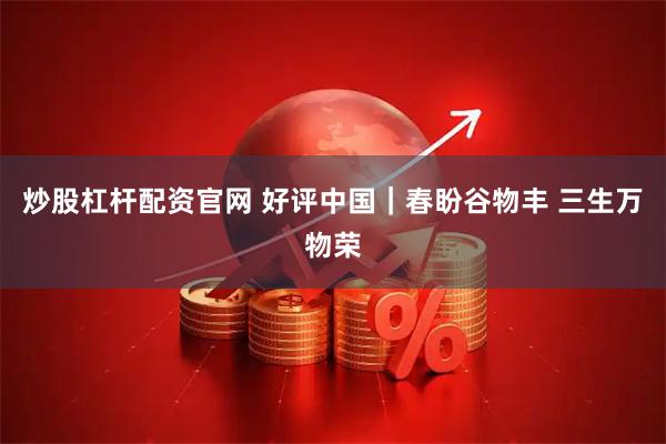 炒股杠杆配资官网 好评中国｜春盼谷物丰 三生万物荣