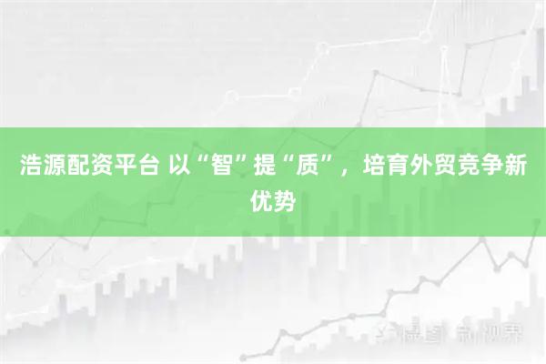 浩源配资平台 以“智”提“质”，培育外贸竞争新优势