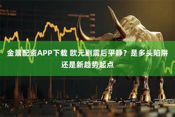 金景配资APP下载 欧元剧震后平静？是多头陷阱还是新趋势起点