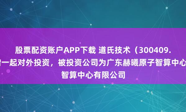 股票配资账户APP下载 道氏技术（300409.SZ）新增一起对外投资，被投资公司为广东赫曦原子智算中心有限公司