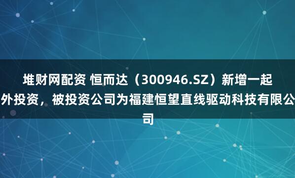 堆财网配资 恒而达（300946.SZ）新增一起对外投资，被投资公司为福建恒望直线驱动科技有限公司