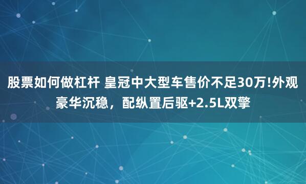 股票如何做杠杆 皇冠中大型车售价不足30万!外观豪华沉稳，配纵置后驱+2.5L双擎