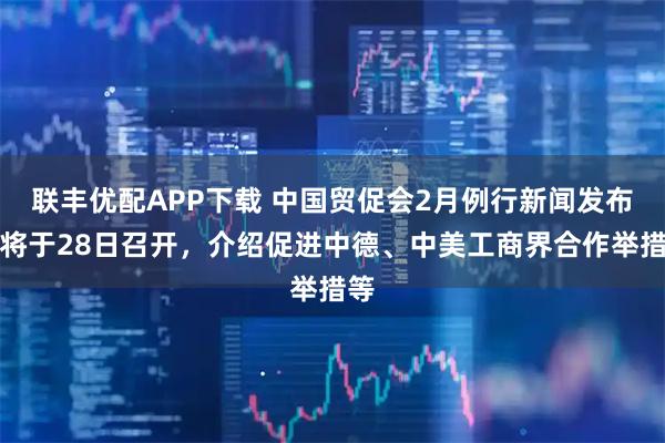 联丰优配APP下载 中国贸促会2月例行新闻发布会将于28日召开，介绍促进中德、中美工商界合作举措等