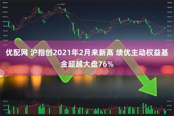 优配网 沪指创2021年2月来新高 绩优主动权益基金超越大盘76%