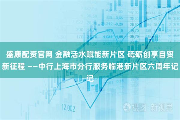 盛康配资官网 金融活水赋能新片区 砥砺创享自贸新征程 ——中行上海市分行服务临港新片区六周年记
