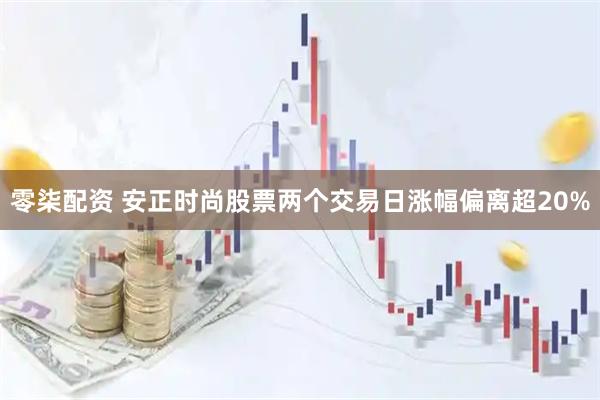 零柒配资 安正时尚股票两个交易日涨幅偏离超20%