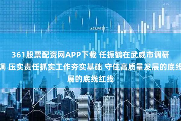 361股票配资网APP下载 任振鹤在武威市调研时强调 压实责任抓实工作夯实基础 守住高质量发展的底线红线