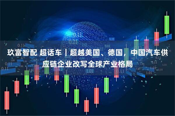 玖富智配 超话车｜超越美国、德国，中国汽车供应链企业改写全球产业格局