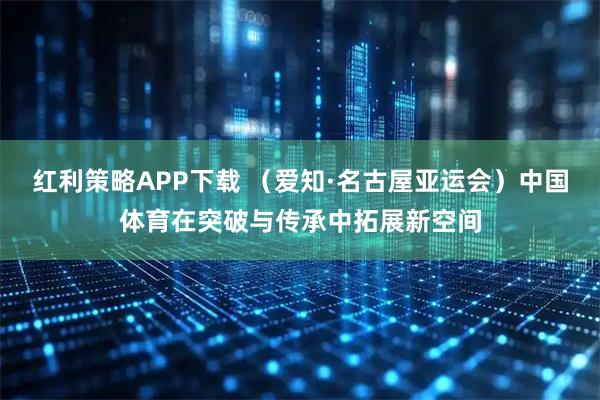 红利策略APP下载 （爱知·名古屋亚运会）中国体育在突破与传承中拓展新空间
